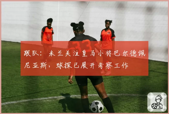 跟队：米兰关注皇马小将巴尔德佩尼亚斯，球探已展开考察工作