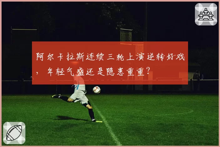 阿尔卡拉斯连续三轮上演逆转好戏，年轻气盛还是隐患重重？