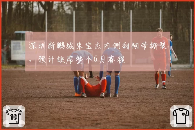 深圳新鹏城朱宝杰内侧副韧带撕裂,预计缺席整个6月赛程