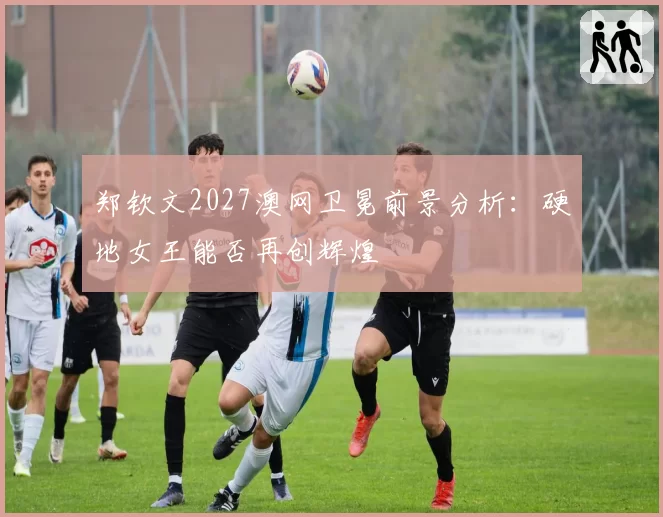 郑钦文2027澳网卫冕前景分析:硬地女王能否再创辉煌