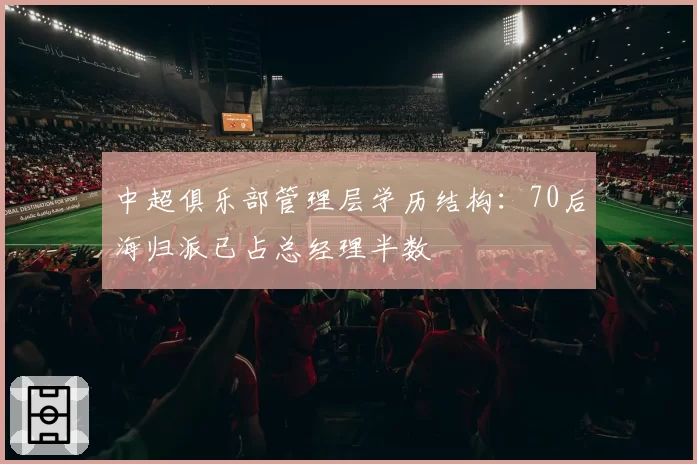 中超俱乐部管理层学历结构：70后海归派已占总经理半数