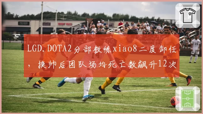 LGD.DOTA2分部教练xiao8二度卸任,换帅后团队场均死亡数飙升12次