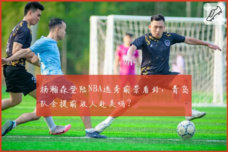 杨瀚森登陆NBA选秀前景看好，青岛队会提前放人赴美吗？