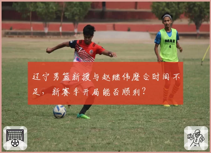 辽宁男篮新援与赵继伟磨合时间不足，新赛季开局能否顺利？