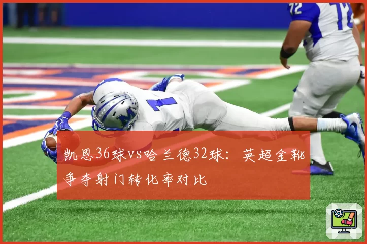 凯恩36球vs哈兰德32球:英超金靴争夺射门转化率对比
