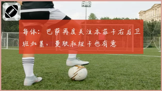 每体：巴萨再度关注本菲卡右后卫班加基，曼联和纽卡也有意