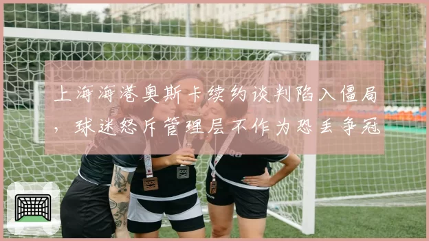 上海海港奥斯卡续约谈判陷入僵局，球迷怒斥管理层不作为恐丢争冠基石