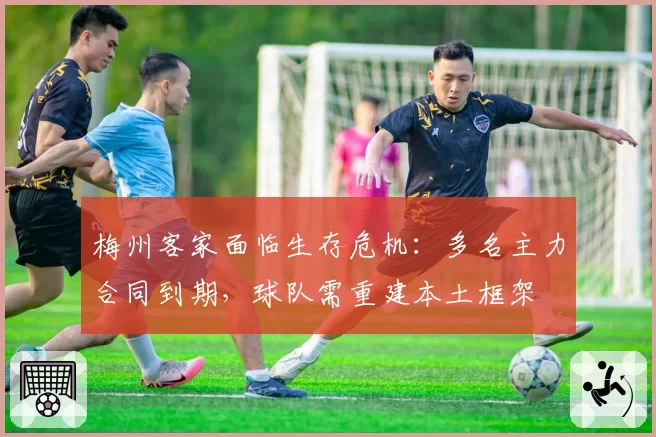 梅州客家面临生存危机：多名主力合同到期，球队需重建本土框架