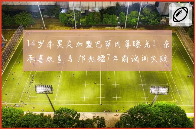 14岁李昊炎加盟巴萨内幕曝光！亲承喜欢皇马 邝兆镭7年前试训失败