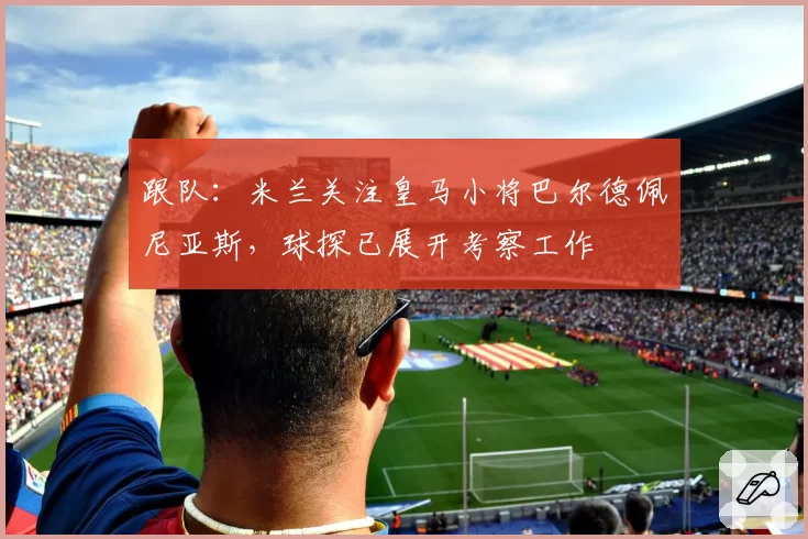 跟队：米兰关注皇马小将巴尔德佩尼亚斯，球探已展开考察工作