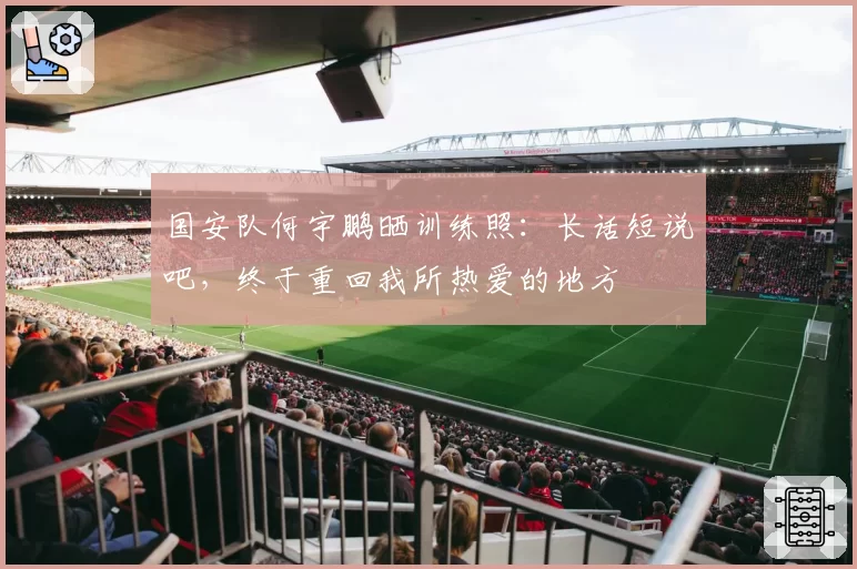 国安队何宇鹏晒训练照:长话短说吧,终于重回我所热爱的地方