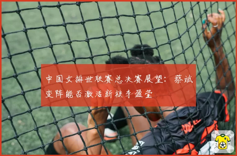 中国女排世联赛总决赛展望：蔡斌变阵能否激活新核李盈莹