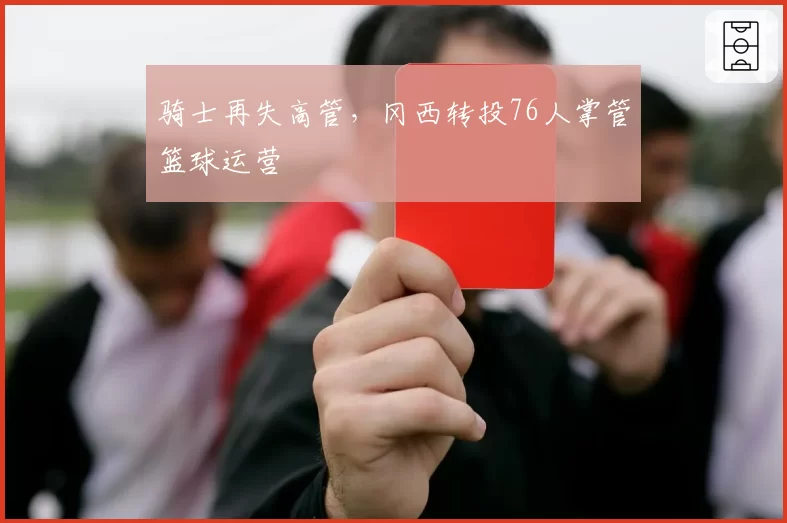 骑士再失高管，冈西转投76人掌管篮球运营