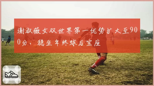 谢淑薇女双世界第一优势扩大至900分，稳坐年终球后宝座
