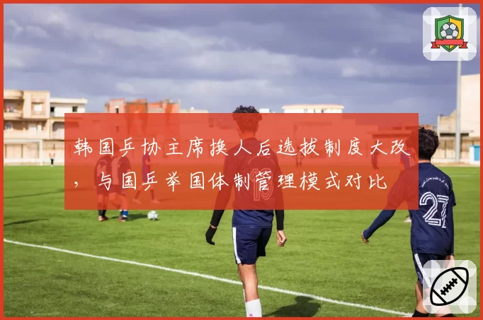 韩国乒协主席换人后选拔制度大改，与国乒举国体制管理模式对比