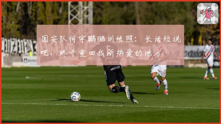国安队何宇鹏晒训练照：长话短说吧，终于重回我所热爱的地方