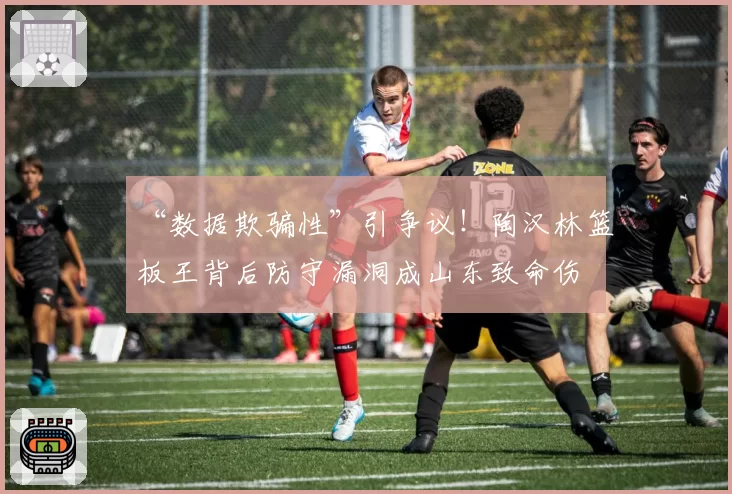 “数据欺骗性”引争议！陶汉林篮板王背后防守漏洞成山东致命伤