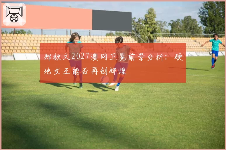 郑钦文2027澳网卫冕前景分析：硬地女王能否再创辉煌