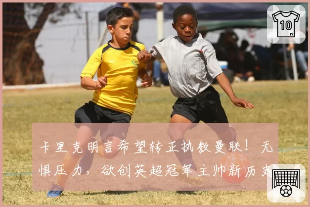 卡里克明言希望转正执教曼联！无惧压力，欲创英超冠军主帅新历史