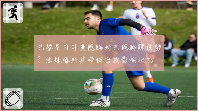 巴黎圣日耳曼隐瞒姆巴佩脚踝伤势?法媒爆料其带伤出战影响状态