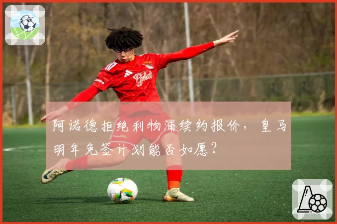 阿诺德拒绝利物浦续约报价，皇马明年免签计划能否如愿？
