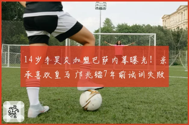 14岁李昊炎加盟巴萨内幕曝光！亲承喜欢皇马 邝兆镭7年前试训失败