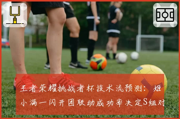 王者荣耀挑战者杯技术流预测：姬小满一闪开团联动成功率决定S组对抗路上限