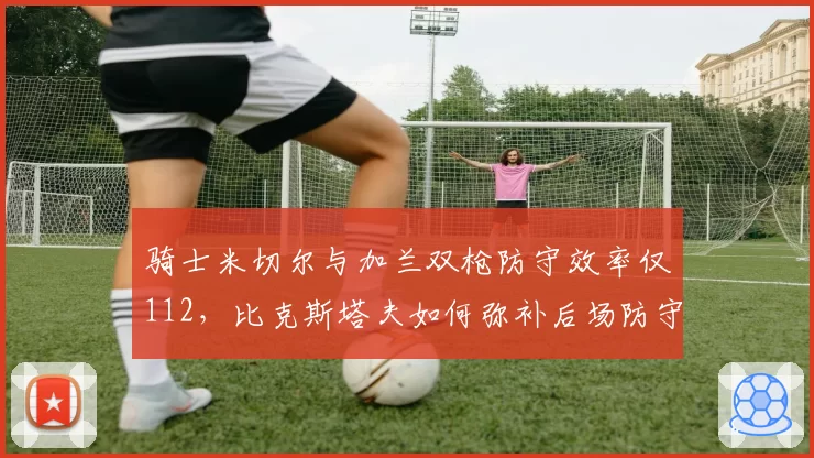 骑士米切尔与加兰双枪防守效率仅112，比克斯塔夫如何弥补后场防守漏洞？