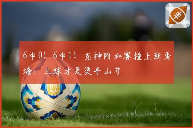 6中0！6中1！克神附加赛撞上新秀墙，三球才是烫手山芋