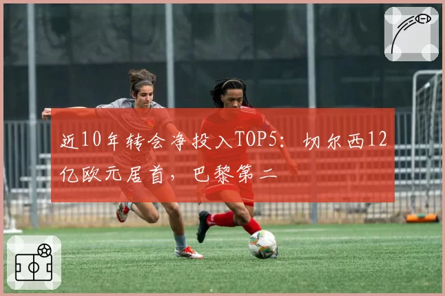 近10年转会净投入TOP5：切尔西12亿欧元居首，巴黎第二