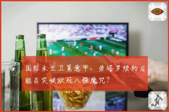 国际米兰卫冕意甲，劳塔罗续约后能否突破欧冠八强魔咒？
