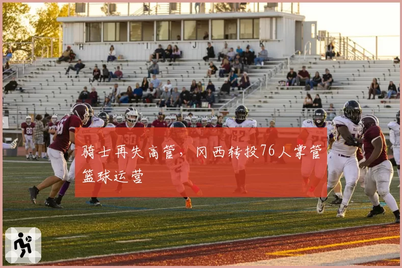 骑士再失高管，冈西转投76人掌管篮球运营