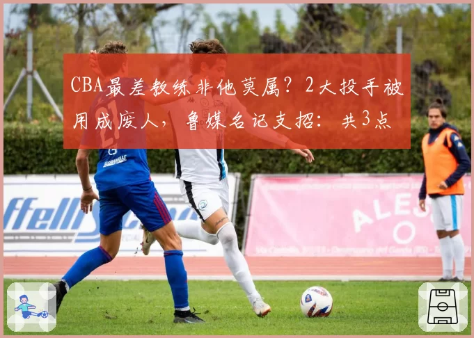 CBA最差教练非他莫属？2大投手被用成废人，鲁媒名记支招：共3点