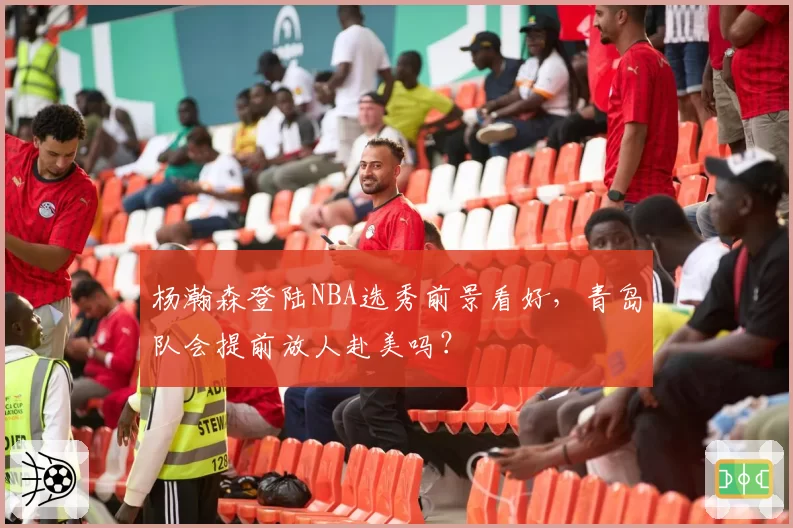 杨瀚森登陆NBA选秀前景看好,青岛队会提前放人赴美吗?