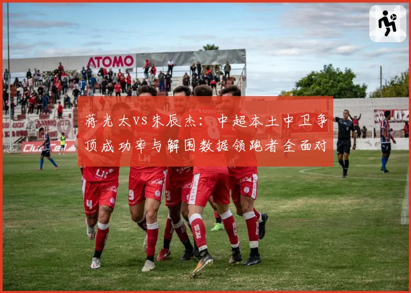 蒋光太vs朱辰杰:中超本土中卫争顶成功率与解围数据领跑者全面对比