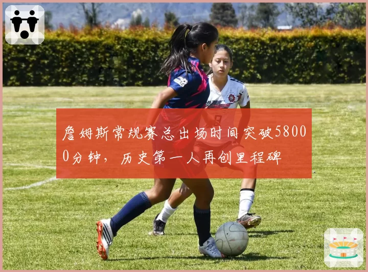 詹姆斯常规赛总出场时间突破58000分钟，历史第一人再创里程碑