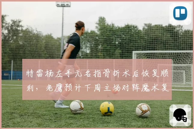 特雷杨左手无名指骨折术后恢复顺利,老鹰预计下周主场对阵魔术复出