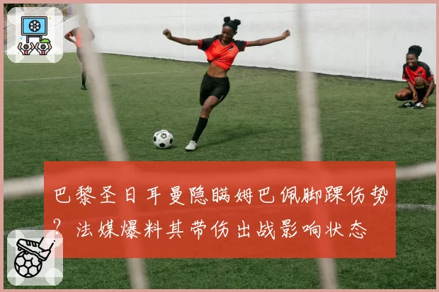 巴黎圣日耳曼隐瞒姆巴佩脚踝伤势？法媒爆料其带伤出战影响状态