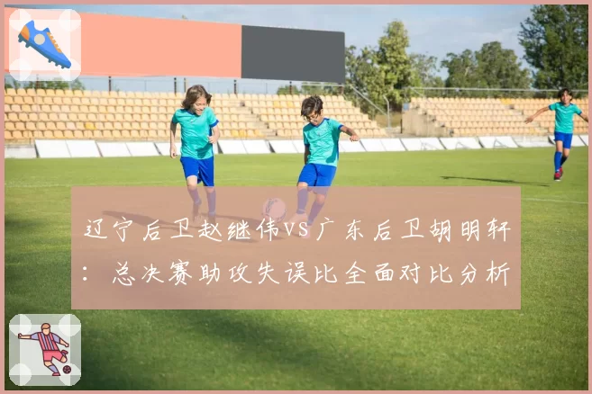 辽宁后卫赵继伟vs广东后卫胡明轩:总决赛助攻失误比全面对比分析