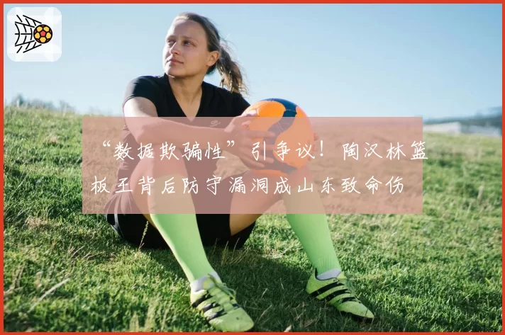 “数据欺骗性”引争议！陶汉林篮板王背后防守漏洞成山东致命伤