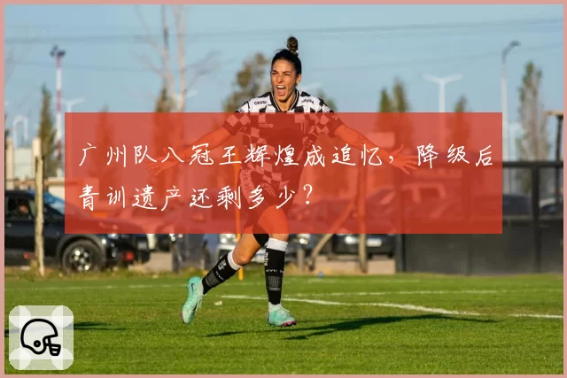 广州队八冠王辉煌成追忆，降级后青训遗产还剩多少？