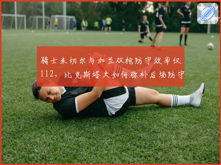 骑士米切尔与加兰双枪防守效率仅112，比克斯塔夫如何弥补后场防守漏洞？