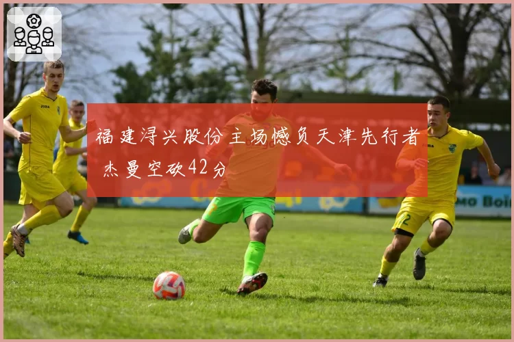 福建浔兴股份主场憾负天津先行者 杰曼空砍42分