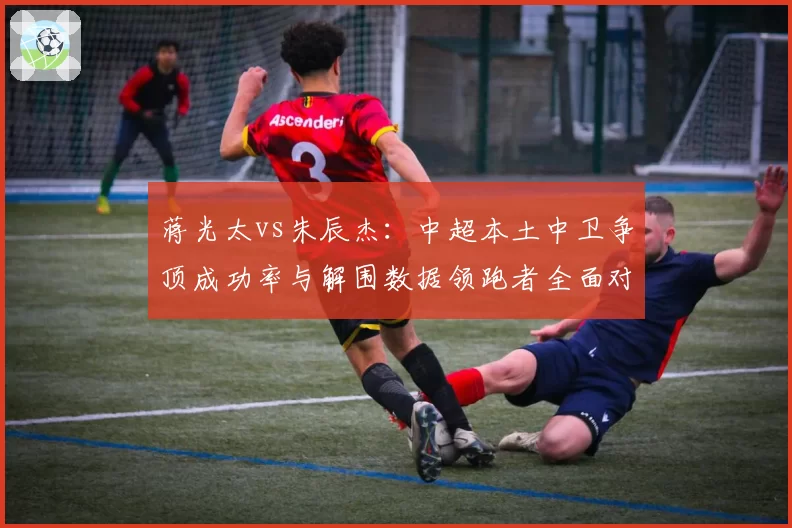 蒋光太vs朱辰杰：中超本土中卫争顶成功率与解围数据领跑者全面对比