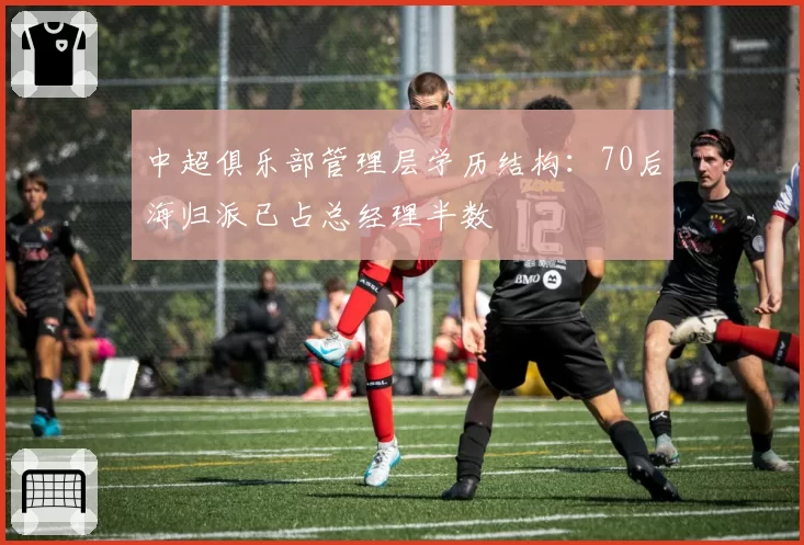 中超俱乐部管理层学历结构：70后海归派已占总经理半数