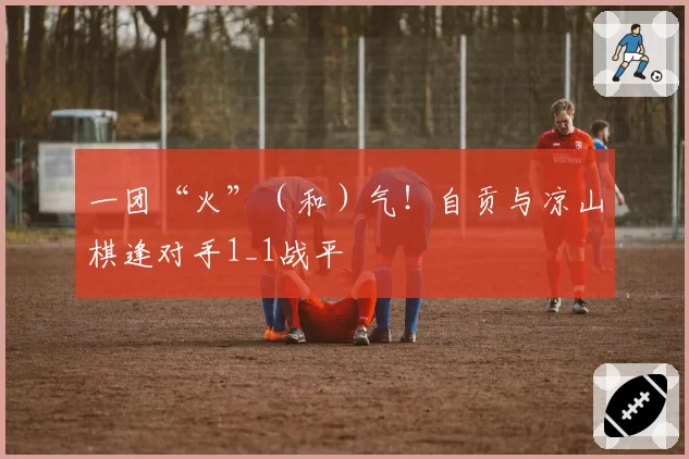 一团“火”（和）气！自贡与凉山棋逢对手1_1战平