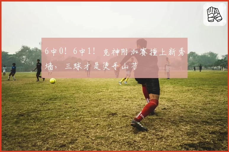 6中0！6中1！克神附加赛撞上新秀墙，三球才是烫手山芋