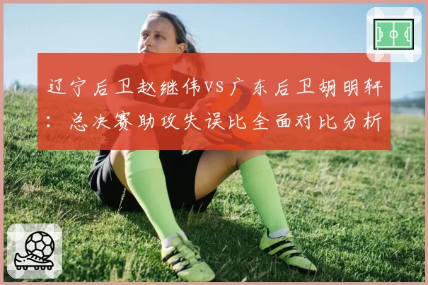 辽宁后卫赵继伟vs广东后卫胡明轩：总决赛助攻失误比全面对比分析