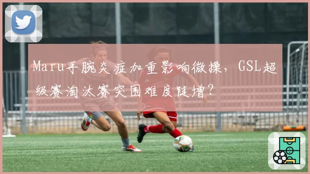 Maru手腕炎症加重影响微操，GSL超级赛淘汰赛突围难度陡增？