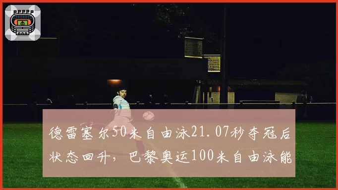 德雷塞尔50米自由泳21.07秒夺冠后状态回升，巴黎奥运100米自由泳能否复仇波波维奇？